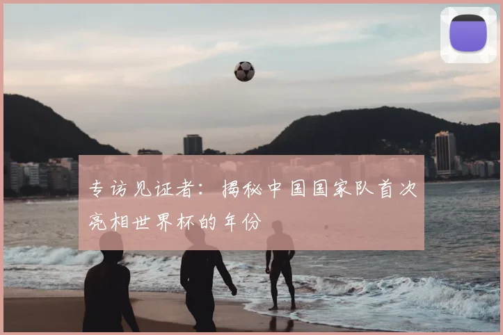 专访见证者：揭秘中国国家队首次亮相世界杯的年份