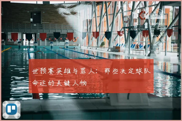 世预赛英雄与罪人：那些决定球队命运的关键人物