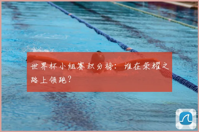 世界杯小组赛积分榜：谁在荣耀之路上领跑？