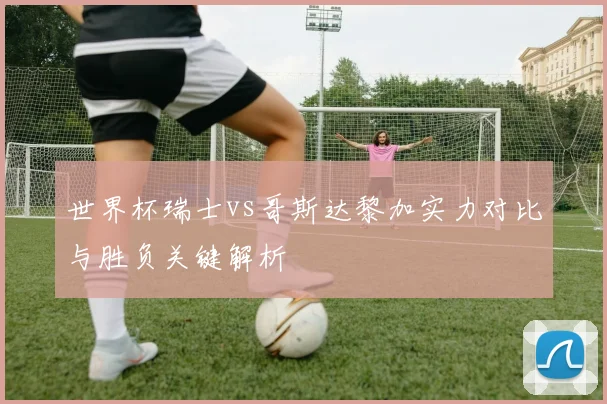 世界杯瑞士vs哥斯达黎加实力对比与胜负关键解析