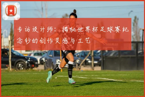 专访设计师：揭秘世界杯足球赛纪念钞的创作灵感与工艺