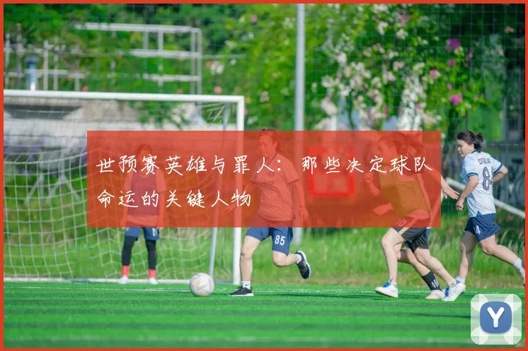 世预赛英雄与罪人：那些决定球队命运的关键人物