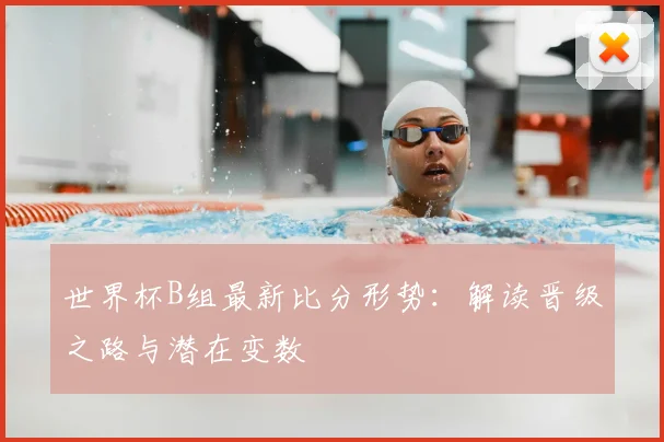 世界杯B组最新比分形势：解读晋级之路与潜在变数