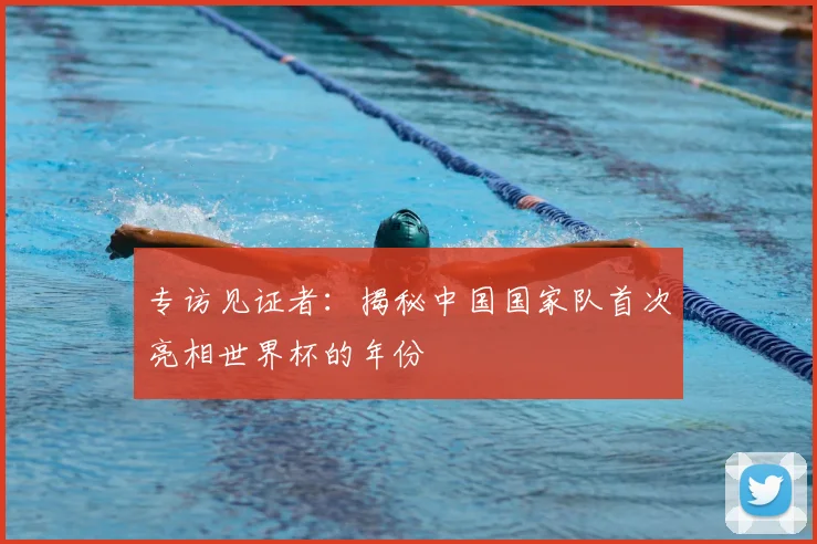 专访见证者：揭秘中国国家队首次亮相世界杯的年份
