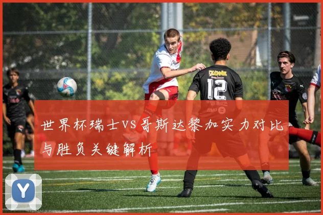 世界杯瑞士vs哥斯达黎加实力对比与胜负关键解析