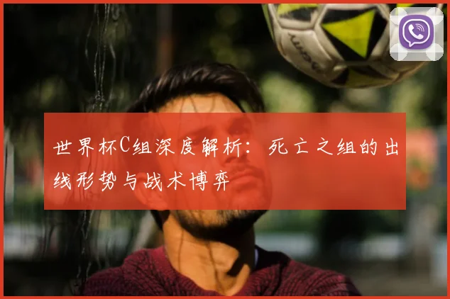 世界杯C组深度解析：死亡之组的出线形势与战术博弈