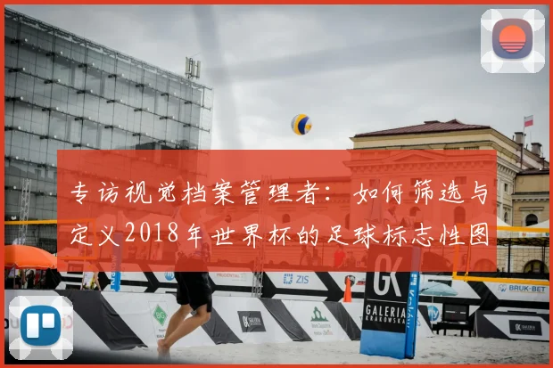 专访视觉档案管理者：如何筛选与定义2018年世界杯的足球标志性图片