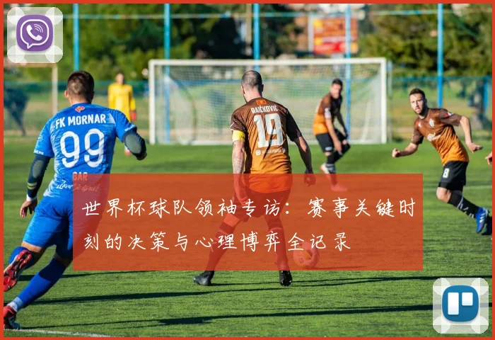 世界杯球队领袖专访:赛事关键时刻的决策与心理博弈全记录