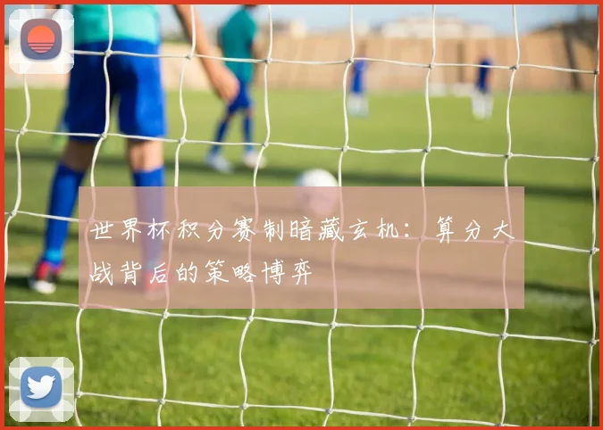 世界杯积分赛制暗藏玄机：算分大战背后的策略博弈