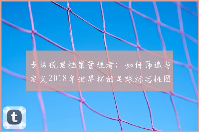 专访视觉档案管理者:如何筛选与定义2018年世界杯的足球标志性图片