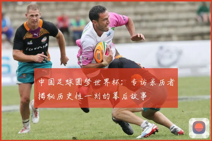 中国足球圆梦世界杯：专访亲历者揭秘历史性一刻的幕后故事